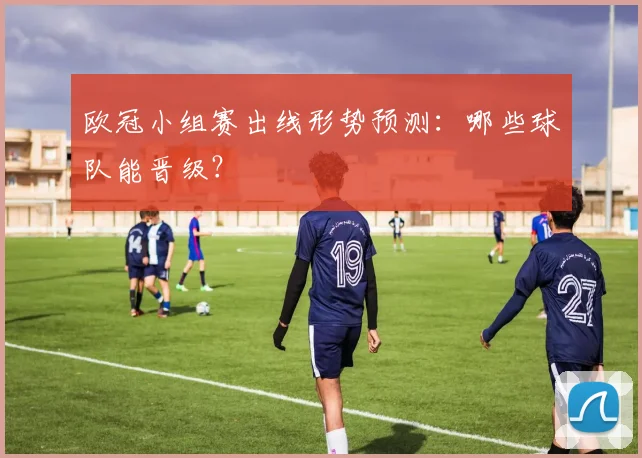 欧冠小组赛出线形势预测：哪些球队能晋级？