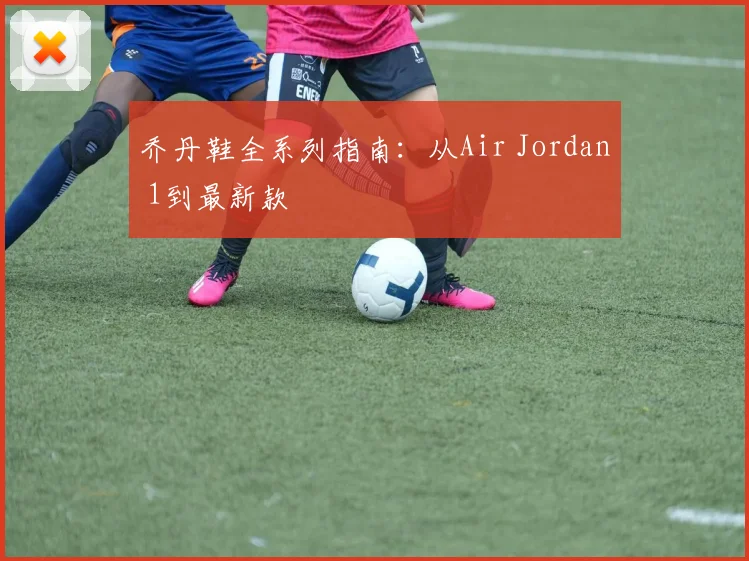 乔丹鞋全系列指南：从Air Jordan 1到最新款