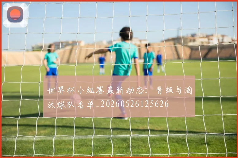 世界杯小组赛最新动态:晋级与淘汰球队名单_20260526125626