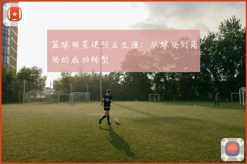 篮球明星退役后生涯：从球场到商场的成功转型