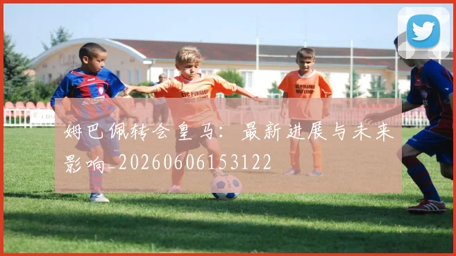 姆巴佩转会皇马：最新进展与未来影响_20260606153122