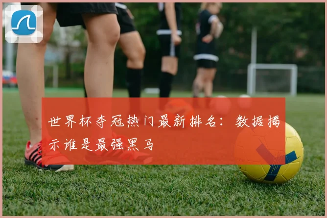 世界杯夺冠热门最新排名:数据揭示谁是最强黑马