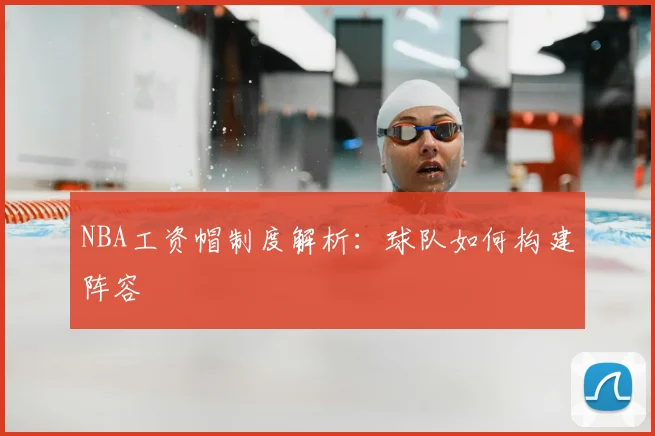 NBA工资帽制度解析:球队如何构建阵容