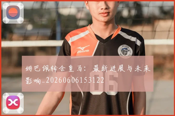 姆巴佩转会皇马：最新进展与未来影响_20260606153122