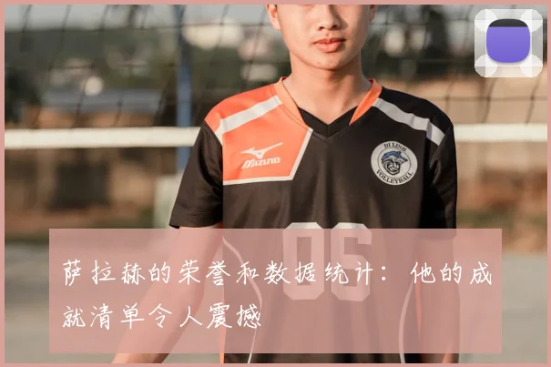 萨拉赫的荣誉和数据统计：他的成就清单令人震撼