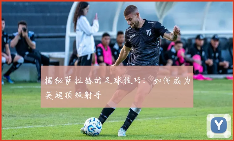 揭秘萨拉赫的足球技巧:如何成为英超顶级射手